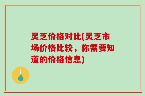 灵芝价格对比(灵芝市场价格比较,你需要知道的价格信息) 灵芝价格对比(灵芝市场价格比较,你需要知道的价格信息)