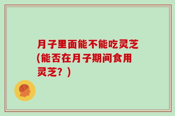 月子里面能不能吃灵芝(能否在月子期间食用灵芝？)