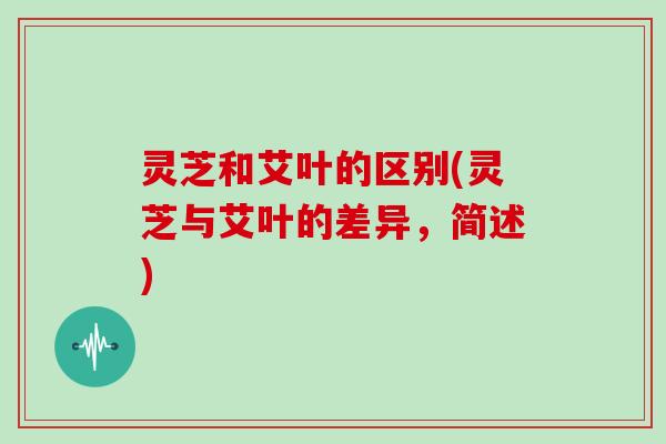 灵芝和艾叶的区别(灵芝与艾叶的差异,简述) 灵芝和艾叶的区别(灵芝与艾叶的差异,简述)