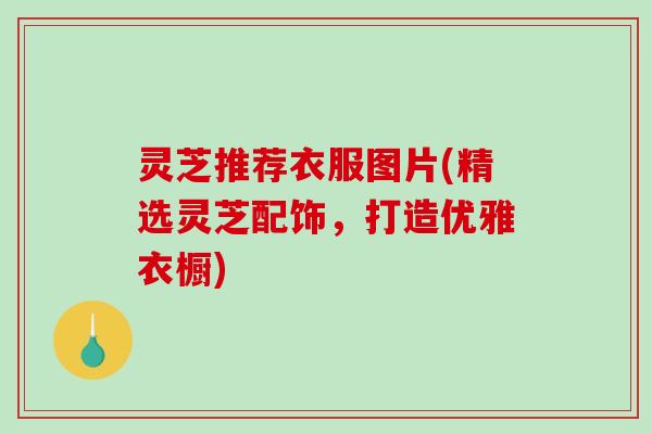 灵芝推荐衣服图片(精选灵芝配饰，打造优雅衣橱)