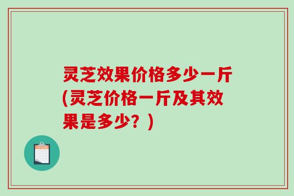 灵芝效果价格多少一斤(灵芝价格一斤及其效果是多少？)