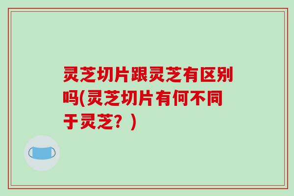 灵芝切片跟灵芝有区别吗(灵芝切片有何不同于灵芝?) 灵芝切片跟灵芝有区别吗(灵芝切片有何不同于灵芝?)