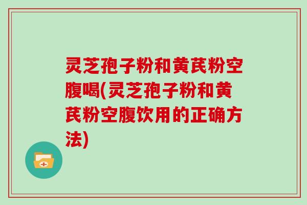 灵芝孢子粉和黄芪粉空腹喝(灵芝孢子粉和黄芪粉空腹饮用的正确方法) 灵芝孢子粉和黄芪粉空腹喝(灵芝孢子粉和黄芪粉空腹饮用的正确方法)