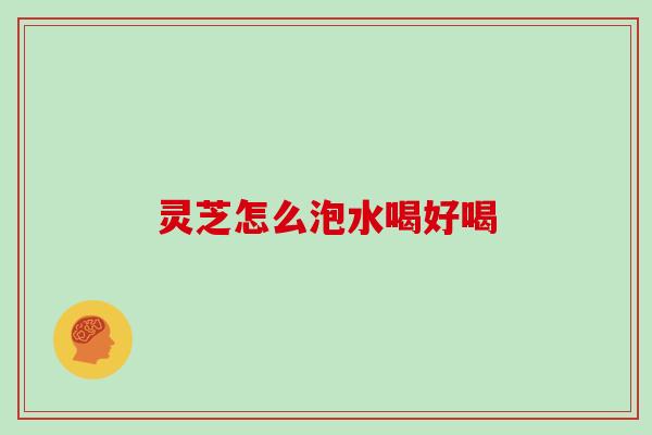 灵芝怎么泡水喝好喝 灵芝怎么泡水喝好喝