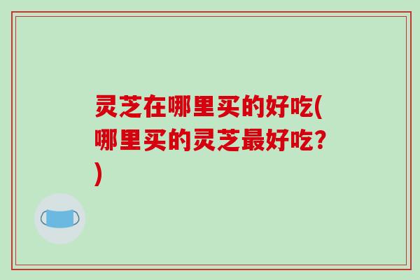 灵芝在哪里买的好吃(哪里买的灵芝好吃?) 灵芝在哪里买的好吃(哪里买的灵芝好吃?)