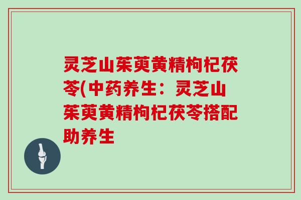 灵芝山茱萸黄精枸杞茯苓(养生：灵芝山茱萸黄精枸杞茯苓搭配助养生