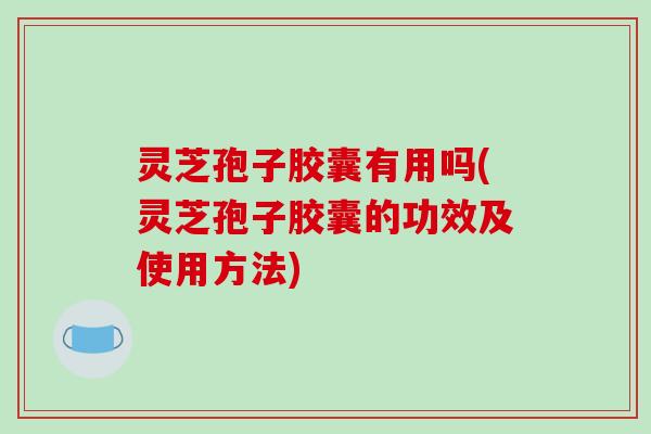 灵芝孢子胶囊有用吗(灵芝孢子胶囊的功效及使用方法)
