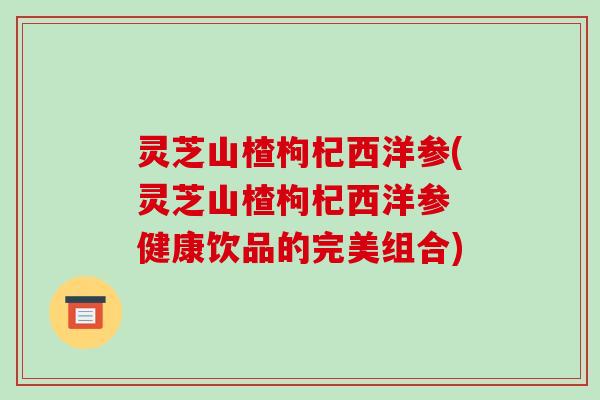 灵芝山楂枸杞西洋参(灵芝山楂枸杞西洋参 健康饮品的完美组合) 灵芝山楂枸杞西洋参(灵芝山楂枸杞西洋参 健康饮品的完美组合)
