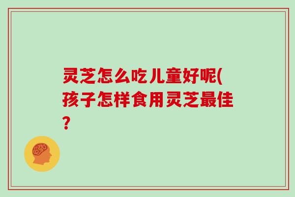 灵芝怎么吃儿童好呢(孩子怎样食用灵芝佳？