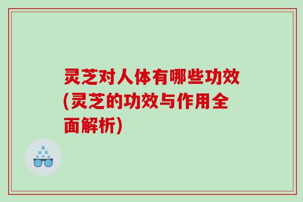 灵芝对人体有哪些功效(灵芝的功效与作用全面解析) 灵芝对人体有哪些功效(灵芝的功效与作用全面解析)