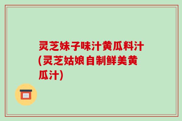 灵芝妹子味汁黄瓜料汁(灵芝姑娘自制鲜美黄瓜汁) 灵芝妹子味汁黄瓜料汁(灵芝姑娘自制鲜美黄瓜汁)