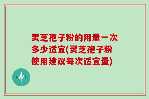 灵芝孢子粉的用量一次多少适宜(灵芝孢子粉使用建议每次适宜量) 灵芝孢子粉的用量一次多少适宜(灵芝孢子粉使用建议每次适宜量)