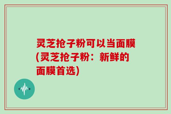 灵芝抢子粉可以当面膜(灵芝抢子粉:新鲜的面膜首选) 灵芝抢子粉可以当面膜(灵芝抢子粉:新鲜的面膜首选)