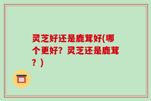 灵芝好还是鹿茸好(哪个更好？灵芝还是鹿茸？)