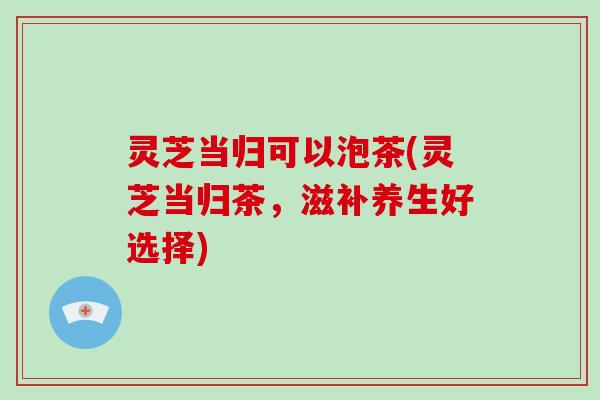 灵芝当归可以泡茶(灵芝当归茶,滋补养生好选择) 灵芝当归可以泡茶(灵芝当归茶,滋补养生好选择)