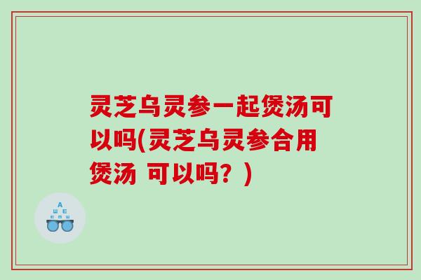 灵芝乌灵参一起煲汤可以吗(灵芝乌灵参合用煲汤 可以吗?) 灵芝乌灵参一起煲汤可以吗(灵芝乌灵参合用煲汤 可以吗?)
