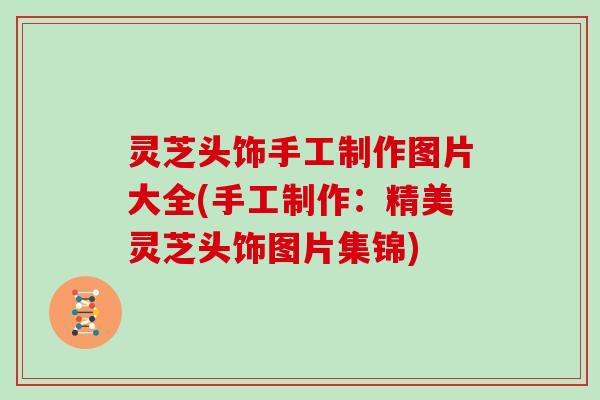 灵芝头饰手工制作图片大全(手工制作：精美灵芝头饰图片集锦)