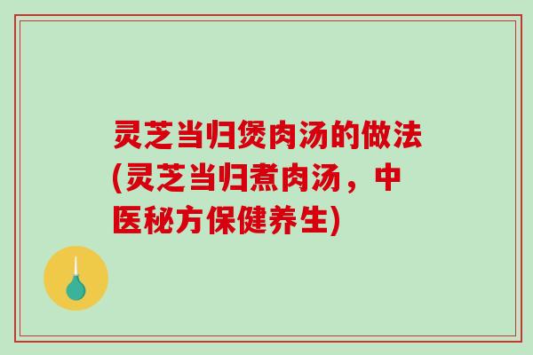 灵芝当归煲肉汤的做法(灵芝当归煮肉汤,中医秘方保健养生) 灵芝当归煲肉汤的做法(灵芝当归煮肉汤,中医秘方保健养生)