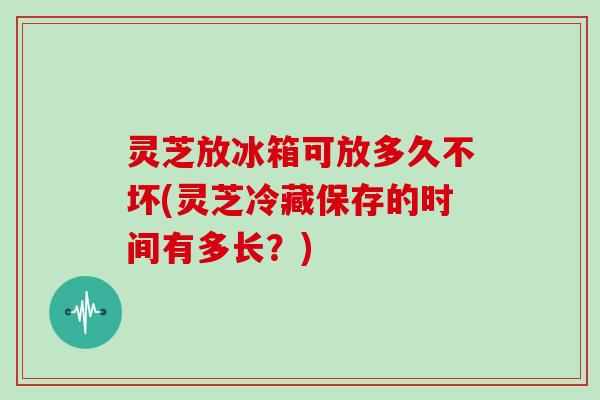 灵芝放冰箱可放多久不坏(灵芝冷藏保存的时间有多长?) 灵芝放冰箱可放多久不坏(灵芝冷藏保存的时间有多长?)