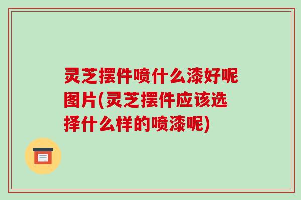 灵芝摆件喷什么漆好呢图片(灵芝摆件应该选择什么样的喷漆呢)