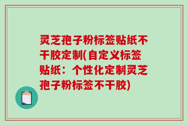 灵芝孢子粉标签贴纸不干胶定制(自定义标签贴纸：个性化定制灵芝孢子粉标签不干胶)