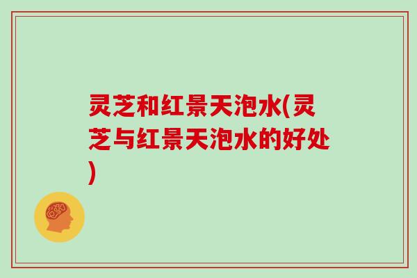 灵芝和红景天泡水(灵芝与红景天泡水的好处) 灵芝和红景天泡水(灵芝与红景天泡水的好处)