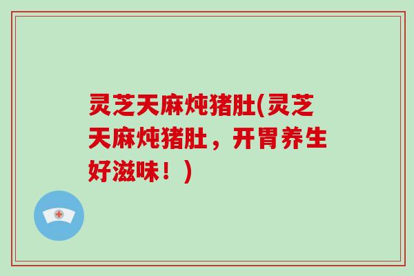 灵芝天麻炖猪肚(灵芝天麻炖猪肚,开胃养生好滋味!) 灵芝天麻炖猪肚(灵芝天麻炖猪肚,开胃养生好滋味!)