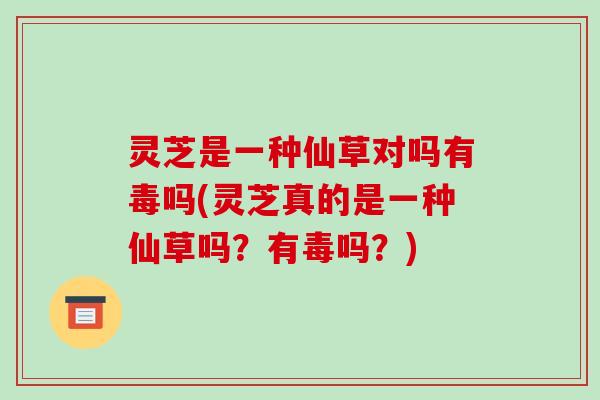 灵芝是一种仙草对吗有毒吗(灵芝真的是一种仙草吗?有毒吗?) 灵芝是一种仙草对吗有毒吗(灵芝真的是一种仙草吗?有毒吗?)