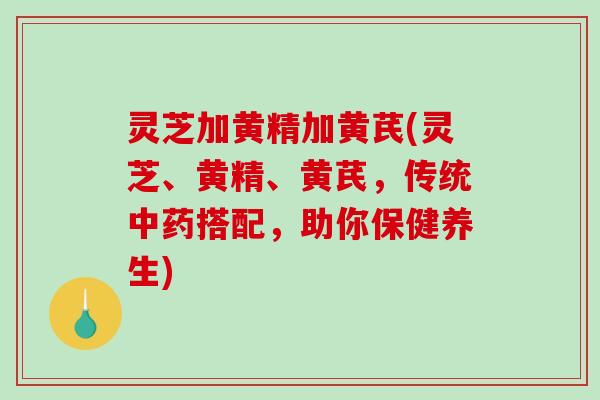 灵芝加黄精加黄芪(灵芝、黄精、黄芪,传统搭配,助你保健养生) 灵芝加黄精加黄芪(灵芝、黄精、黄芪,传统搭配,助你保健养生)