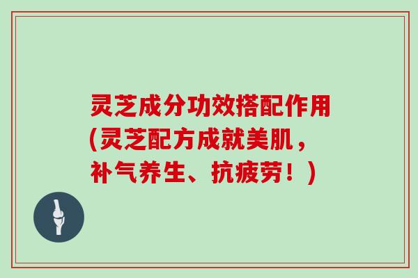 灵芝成分功效搭配作用(灵芝配方成就美肌，养生、！)