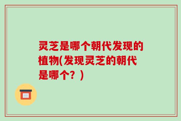 灵芝是哪个朝代发现的植物(发现灵芝的朝代是哪个?) 灵芝是哪个朝代发现的植物(发现灵芝的朝代是哪个?)