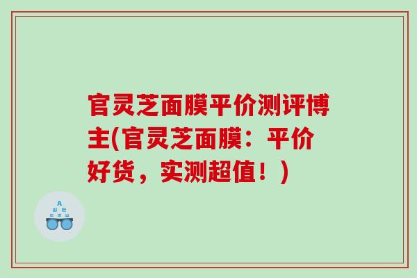官灵芝面膜平价测评博主(官灵芝面膜:平价好货,实测超值!) 官灵芝面膜平价测评博主(官灵芝面膜:平价好货,实测超值!)