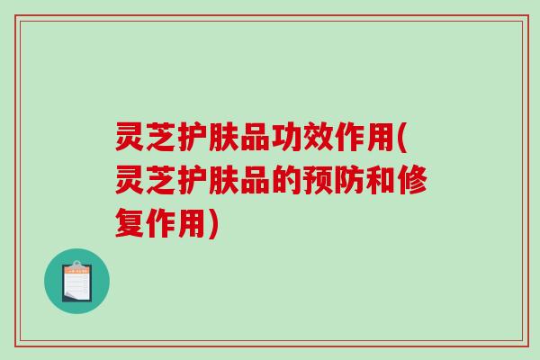 灵芝护肤品功效作用(灵芝护肤品的和修复作用)