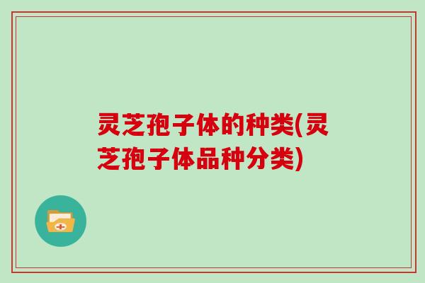 灵芝孢子体的种类(灵芝孢子体品种分类)