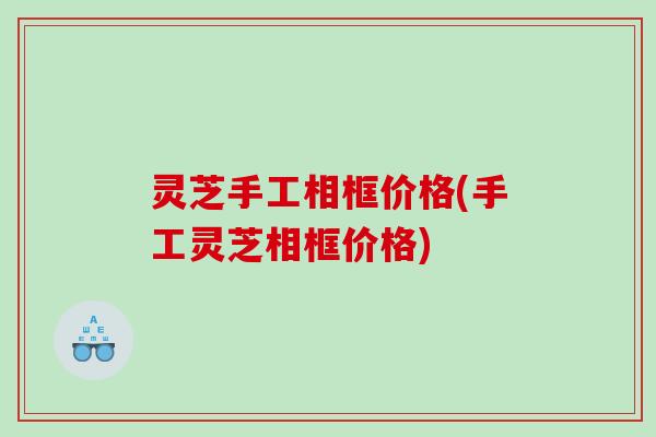 灵芝手工相框价格(手工灵芝相框价格) 灵芝手工相框价格(手工灵芝相框价格)