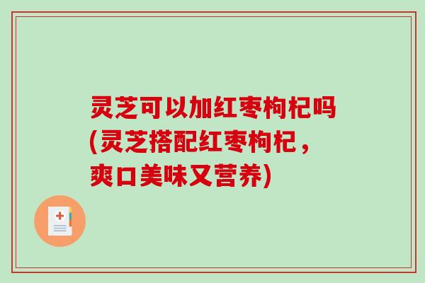 灵芝可以加红枣枸杞吗(灵芝搭配红枣枸杞,爽口美味又营养) 灵芝可以加红枣枸杞吗(灵芝搭配红枣枸杞,爽口美味又营养)