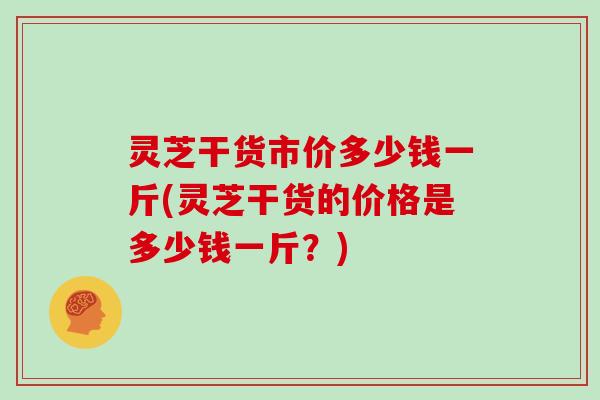 灵芝干货市价多少钱一斤(灵芝干货的价格是多少钱一斤?) 灵芝干货市价多少钱一斤(灵芝干货的价格是多少钱一斤?)