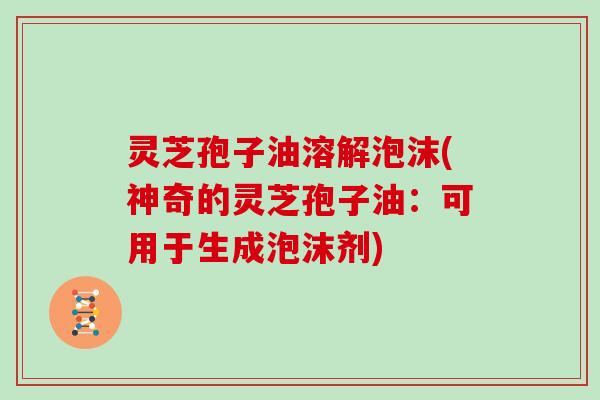 灵芝孢子油溶解泡沫(神奇的灵芝孢子油:可用于生成泡沫剂) 灵芝孢子油溶解泡沫(神奇的灵芝孢子油:可用于生成泡沫剂)