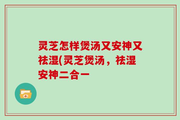 灵芝怎样煲汤又安神又祛湿(灵芝煲汤,祛湿安神二合一 灵芝怎样煲汤又安神又祛湿(灵芝煲汤,祛湿安神二合一