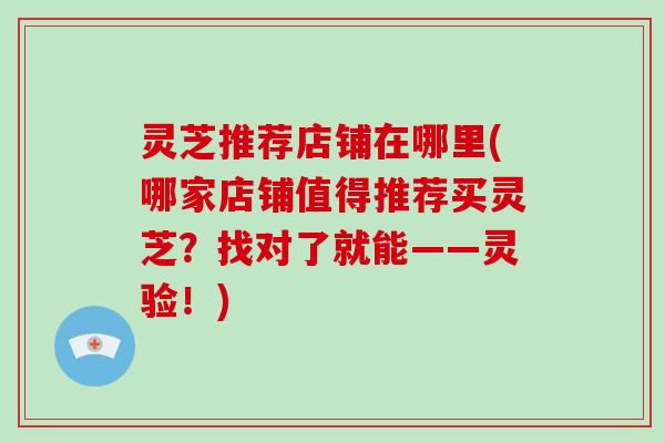 灵芝推荐店铺在哪里(哪家店铺值得推荐买灵芝？找对了就能——灵验！)