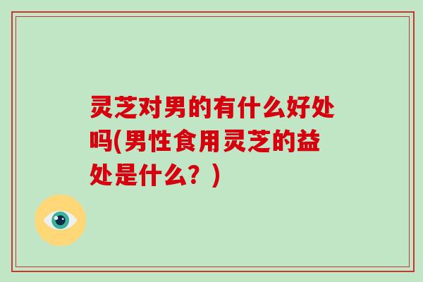 灵芝对男的有什么好处吗(男性食用灵芝的益处是什么?) 灵芝对男的有什么好处吗(男性食用灵芝的益处是什么?)