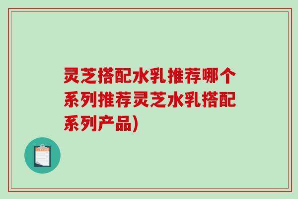 灵芝搭配水乳推荐哪个系列推荐灵芝水乳搭配系列产品)