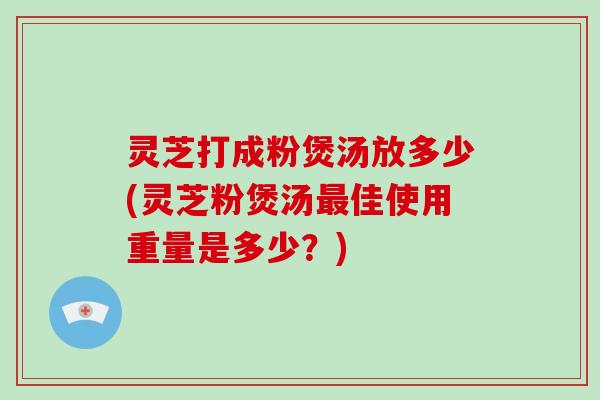 灵芝打成粉煲汤放多少(灵芝粉煲汤佳使用重量是多少?) 灵芝打成粉煲汤放多少(灵芝粉煲汤佳使用重量是多少?)