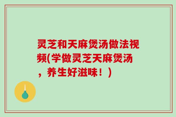 灵芝和天麻煲汤做法视频(学做灵芝天麻煲汤,养生好滋味!) 灵芝和天麻煲汤做法视频(学做灵芝天麻煲汤,养生好滋味!)