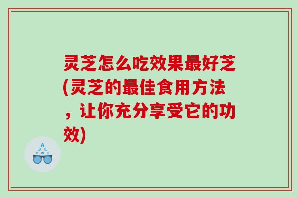 灵芝怎么吃效果好芝(灵芝的佳食用方法,让你充分享受它的功效) 灵芝怎么吃效果好芝(灵芝的佳食用方法,让你充分享受它的功效)