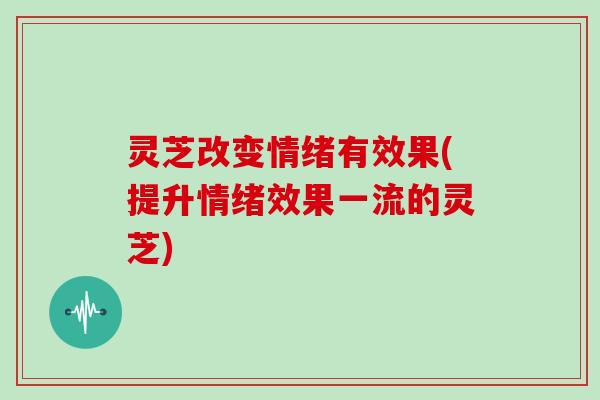灵芝改变情绪有效果(提升情绪效果一流的灵芝) 灵芝改变情绪有效果(提升情绪效果一流的灵芝)