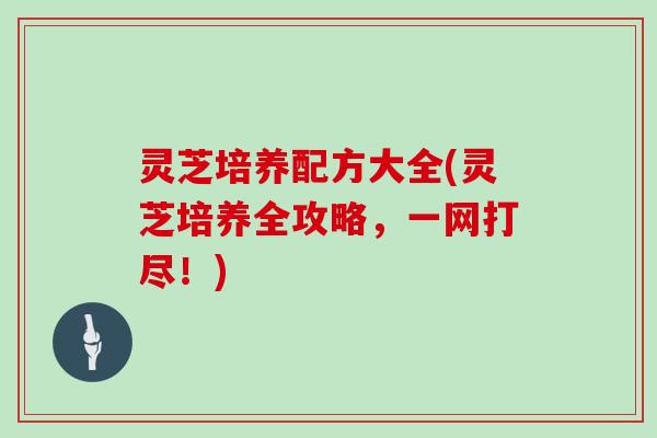 灵芝培养配方大全(灵芝培养全攻略，一网打尽！)
