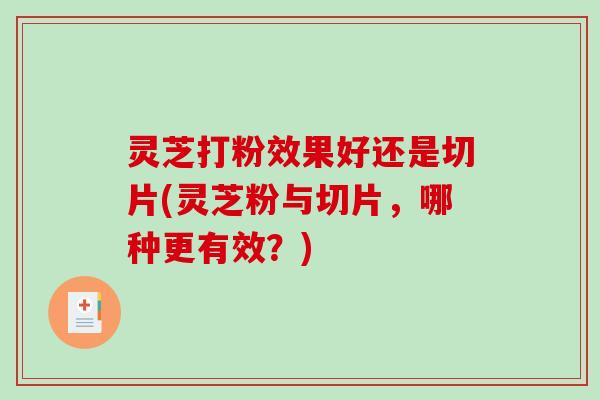 灵芝打粉效果好还是切片(灵芝粉与切片,哪种更有效?) 灵芝打粉效果好还是切片(灵芝粉与切片,哪种更有效?)