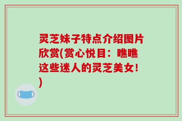 灵芝妹子特点介绍图片欣赏(赏心悦目:瞧瞧这些迷人的灵芝美女!) 灵芝妹子特点介绍图片欣赏(赏心悦目:瞧瞧这些迷人的灵芝美女!)