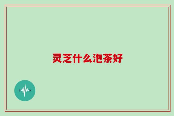 灵芝什么泡茶好 灵芝什么泡茶好